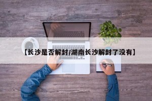 【长沙是否解封/湖南长沙解封了没有】