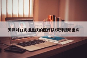 天津对口支援重庆的医疗队/天津援助重庆