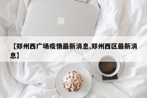 【郑州西广场疫情最新消息,郑州西区最新消息】