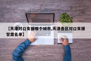 【天津对口支援哪个城市,天津各区对口支援甘肃名单】