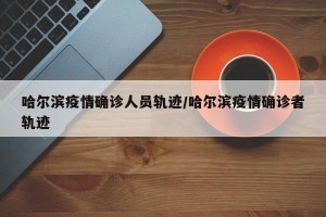 哈尔滨疫情确诊人员轨迹/哈尔滨疫情确诊者轨迹