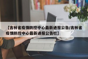 【吉林省疫情防控中心最新通报公告/吉林省疫情防控中心最新通报公告栏】