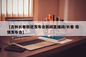 【吉林长春新冠发布会新闻直播间/长春 疫情发布会】