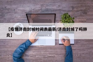 【疫情济南封城时间表最新/济南封城了吗肺炎】