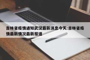吉林省疫情通知武汉最新消息今天:吉林省疫情最新情况最新报道