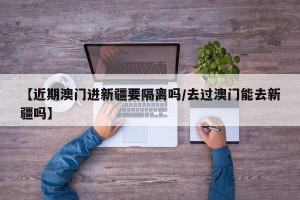 【近期澳门进新疆要隔离吗/去过澳门能去新疆吗】