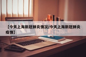 【今天上海新冠肺炎情况/今天上海新冠肺炎疫情】