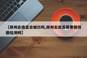 【郑州去南昌会被拦吗,郑州去南昌需要做核酸检测吗】