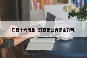 江西十大铝业（江西铝业有哪些公司）