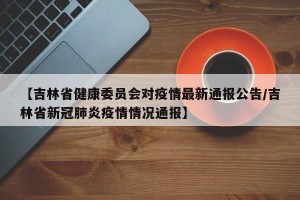 【吉林省健康委员会对疫情最新通报公告/吉林省新冠肺炎疫情情况通报】
