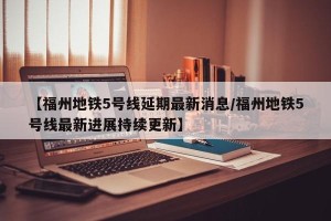 【福州地铁5号线延期最新消息/福州地铁5号线最新进展持续更新】