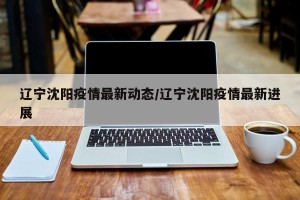 辽宁沈阳疫情最新动态/辽宁沈阳疫情最新进展
