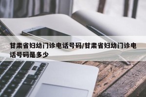 甘肃省妇幼门诊电话号码/甘肃省妇幼门诊电话号码是多少