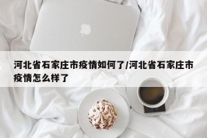 河北省石家庄市疫情如何了/河北省石家庄市疫情怎么样了
