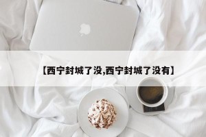 【西宁封城了没,西宁封城了没有】