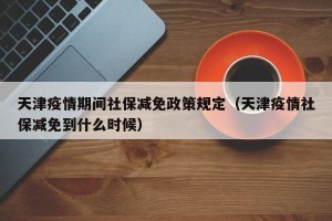 天津疫情期间社保减免政策规定（天津疫情社保减免到什么时候）