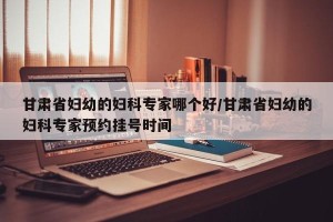 甘肃省妇幼的妇科专家哪个好/甘肃省妇幼的妇科专家预约挂号时间