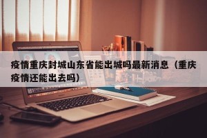 疫情重庆封城山东省能出城吗最新消息（重庆疫情还能出去吗）