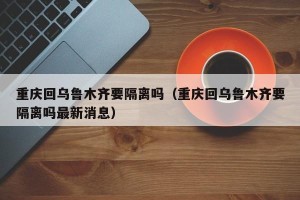 重庆回乌鲁木齐要隔离吗（重庆回乌鲁木齐要隔离吗最新消息）