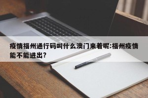 疫情福州通行码叫什么澳门来着呢:福州疫情能不能进出?