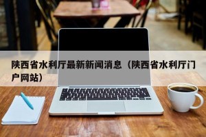 陕西省水利厅最新新闻消息（陕西省水利厅门户网站）
