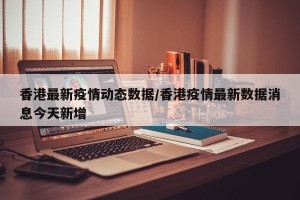 香港最新疫情动态数据/香港疫情最新数据消息今天新增