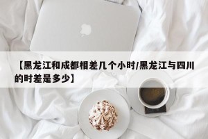 【黑龙江和成都相差几个小时/黑龙江与四川的时差是多少】