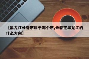 【黑龙江长春市属于哪个市,长春在黑龙江的什么方向】