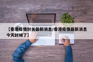 【香港疫情封关最新消息/香港疫情最新消息今天封城了】