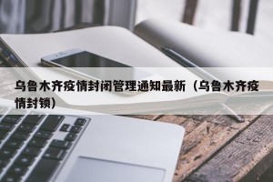 乌鲁木齐疫情封闭管理通知最新（乌鲁木齐疫情封锁）