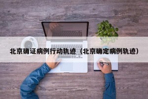 北京确证病例行动轨迹（北京确定病例轨迹）