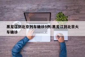 黑龙江到北京列车确诊5例:黑龙江到北京火车确诊