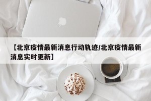 【北京疫情最新消息行动轨迹/北京疫情最新消息实时更新】