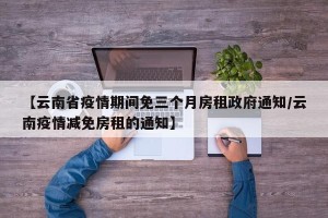 【云南省疫情期间免三个月房租政府通知/云南疫情减免房租的通知】