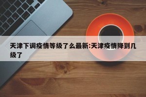 天津下调疫情等级了么最新:天津疫情降到几级了