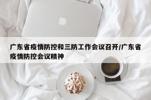 广东省疫情防控和三防工作会议召开/广东省疫情防控会议精神