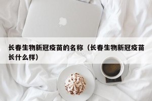 长春生物新冠疫苗的名称（长春生物新冠疫苗长什么样）