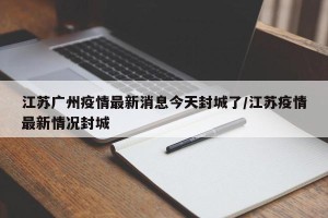 江苏广州疫情最新消息今天封城了/江苏疫情最新情况封城