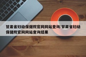 甘肃省妇幼保健院官网网站查询:甘肃省妇幼保健院官网网站查询结果