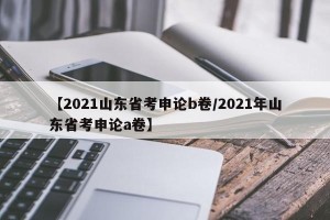 【2021山东省考申论b卷/2021年山东省考申论a卷】