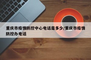 重庆市疫情防控中心电话是多少/重庆市疫情防控办电话
