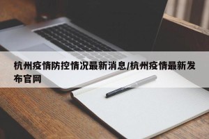杭州疫情防控情况最新消息/杭州疫情最新发布官网