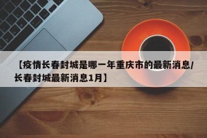 【疫情长春封城是哪一年重庆市的最新消息/长春封城最新消息1月】