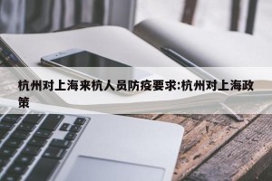 杭州对上海来杭人员防疫要求:杭州对上海政策