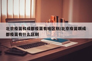 北京疫苗和成都疫苗有啥区别/北京疫苗跟成都疫苗有什么区别