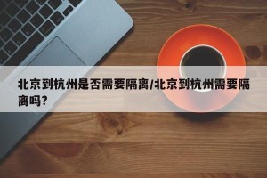 北京到杭州是否需要隔离/北京到杭州需要隔离吗?