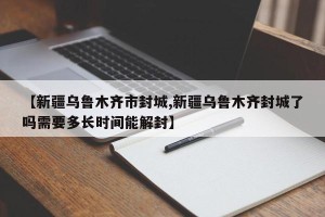 【新疆乌鲁木齐市封城,新疆乌鲁木齐封城了吗需要多长时间能解封】
