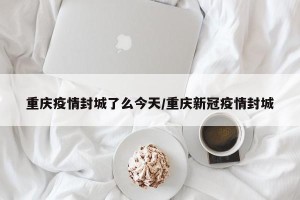重庆疫情封城了么今天/重庆新冠疫情封城