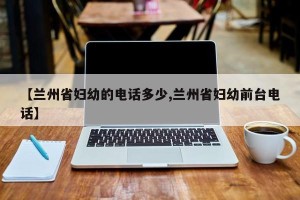 【兰州省妇幼的电话多少,兰州省妇幼前台电话】