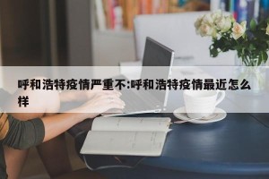 呼和浩特疫情严重不:呼和浩特疫情最近怎么样